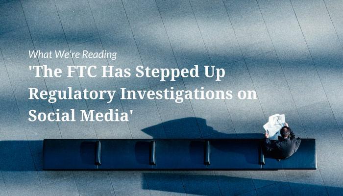 What We&#039;re Reading &#8211; &#039;The FTC Has Stepped Up Regulatory Investigations on Social Media&#039;